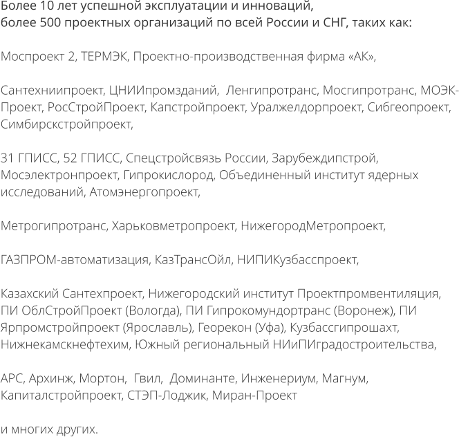 Более 10 лет успешной эксплуатации и инноваций, более 500 проектных организаций по всей России и СНГ, таких как:  Моспроект 2, ТЕРМЭК, Проектно-производственная фирма «АК»,   Сантехниипроект, ЦНИИпромзданий,  Ленгипротранс, Мосгипротранс, МОЭК-Проект, РосСтройПроект, Капстройпроект, Уралжелдорпроект, Сибгеопроект, Симбирскстройпроект,  31 ГПИСС, 52 ГПИСС, Спецстройсвязь России, Зарубеждипстрой, Мосэлектронпроект, Гипрокислород, Объединенный институт ядерных исследований, Атомэнергопроект,  Метрогипротранс, Харьковметропроект, НижегородМетропроект,  ГАЗПРОМ-автоматизация, КазТрансОйл, НИПИКузбасспроект,  Казахский Сантехпроект, Нижегородский институт Проектпромвентиляция, ПИ ОблСтройПроект (Вологда), ПИ Гипрокомундортранс (Воронеж), ПИ Ярпромстройпроект (Ярославль), Георекон (Уфа), Кузбассгипрошахт, Нижнекамскнефтехим, Южный региональный НИиПИградостроительства,  АРС, Архинж, Мортон,  Гвил,  Доминанте, Инженериум, Магнум, Капиталстройпроект, СТЭП-Лоджик, Миран-Проект  и многих других.