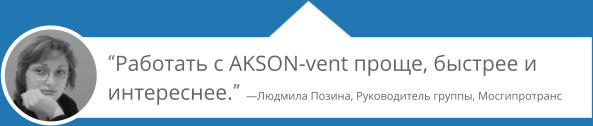 “Работать с AKSON-vent проще, быстрее и интереснее.” —Людмила Позина, Руководитель группы, Мосгипротранс